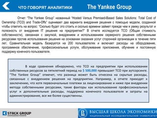 ЧТО ГОВОРЯТ АНАЛИТИКИ                           The Yankee Group
           Отчет “The Yankee Group” названный “Hosted Versus Premised-Based Sales Solutions: Total Cost of
Ownership (TCO) and Trade-Offs” оценивает два варианта внедрения решения с помощью модели, созданной
чтобы ответить на вопрос: “Сколько будет это стоить и сколько времени займет прежде чем я увижу результат и
полезность от внедрения IT решения на предприятии?” В отчете исследуется TCO (Общая стоимость
собственности), связанная с закупкой, внедрением и использованием серверного решения собственными
ресурсами против использования решения на основании оказания услуг сторонней организации в течение пяти
лет. Сравнительная модель базируется на 200 пользователях и включает расходы на оборудование,
программное обеспечение, профессиональные услуги, обслуживание приложения, обучение и постоянную
поддержку конечного пользователя.



              В ходе сравнения обнаружено, что TCO на предприятии при использовании
     собственных ресурсов за пятилетний период на $ 500,000 превышает TCO при аутсорсинге.
     “The Yankee Group” отмечет, что разница может быть отнесена на скрытые расходы,
     связанные с внедрением решения на предприятии. Например, в отчете приходят к
     заключению, что хотя первоначальные платежи за лицензирование и ниже при внедрении
     метода собственными ресурсами, такие факторы как использование профессиональных
     услуг и дополнительные расходы, поддержка конечного пользователя и затраты на
     администрирование, все же более существенны.
 