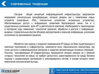 СОВРЕМЕННЫЕ ТЕНДЕНЦИИ



         Сегодня     общая концепция информационной инфраструктуры предприятия
переживает значительные трансформации, которые связаны как с появлением новых
устройств (смартфоны, iPad, планшетные устройства, встроенные устройства),
обеспечивающих доступ к информации, развитием беспроводной связи, так и с
существенным усилением роли ИТ в деятельности компаний. Необходимость происходящих
в последние годы изменений технологий хранения, обработки и доступа к информации
вызвана стремительным ростом объемов корпоративной и внешней информации, усилением
ее влияния на принимаемые решения.


          Меняется сам подход к созданию современной ИТ-среды на базе существующих в
компании приложений и инфраструктур, изменяется роль персонального компьютера, как
точки доступа к информационным ресурсам и средства автоматизации основных операций.
Поэтому трансформация ИТ-инфраструктуры предприятия сегодня связана не с заменой
«старых» технологий на новые, но требует целостного, ориентированного на нужды бизнеса
подхода к модернизации приложений и унаследованных систем, в основе которого лежит
извлечение экономической выгоды.
 