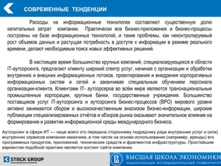 СОВРЕМЕННЫЕ ТЕНДЕНЦИИ

            Расходы на информационные технологии составляют существенную долю
  капитальных затрат компании. Практически все бизнес-приложения и бизнес-процессы
  построены на базе информационных технологий, и такие проблемы, как неконтролируемый
  рост объемов данных и растущая потребность в доступе к информации в режиме реального
  времени, делают необходимым поиск новых эффективных решений.

            В настоящее время большинство крупных компаний, специализирующихся в области
  IT-аутсорсинга, предлагают клиенту широкий спектр услуг, начиная с организации и обработки
  внутренних и внешних информационных потоков, проектирования и внедрения корпоративных
  информационных систем и сетей и заканчивая специальным обучением персонала
  организации-клиента. Клиентами IT- аутсорсеров во всём мире являются транснациональные
  промышленные корпорации, крупные банки, государственные учреждения. Большинство
  поставщиков услуг IT-аутсорсинга и аутсорсинга бизнес-процессов (ВРО) мирового уровня
  активно занимаются сбором и высококачественным анализом бизнес-информации, широкие
  публикации специализированных отчётов и обзоров рынка оказывают значительное влияние на
  формирование и развитие информационной среды международного бизнеса.
Аутсорсинг в сфере ИТ — чаще всего это передача стороннему подрядчику ряда внутренних услуг и (или)
внутренних сервисов компании-заказчика, в том числе на основе использования (например, аренды) его
программных продуктов, приложений, технических средств и фрагментов инфраструктуры. Простейшим
вариантом подобной практики является хостинг сайта компании.
 