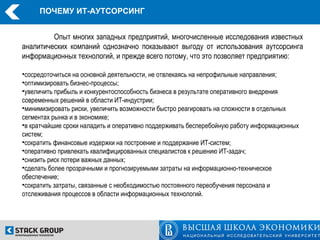 ПОЧЕМУ ИТ-АУТСОРСИНГ


         Опыт многих западных предприятий, многочисленные исследования известных
аналитических компаний однозначно показывают выгоду от использования аутсорсинга
информационных технологий, и прежде всего потому, что это позволяет предприятию:

•сосредоточиться на основной деятельности, не отвлекаясь на непрофильные направления;
•оптимизировать бизнес-процессы;
•увеличить прибыль и конкурентоспособность бизнеса в результате оперативного внедрения
современных решений в области ИТ-индустрии;
•минимизировать риски, увеличить возможности быстро реагировать на сложности в отдельных
сегментах рынка и в экономике;
•в кратчайшие сроки наладить и оперативно поддерживать бесперебойную работу информационных
систем;
•сократить финансовые издержки на построение и поддержание ИТ-систем;
•оперативно привлекать квалифицированных специалистов к решению ИT-задач;
•снизить риск потери важных данных;
•сделать более прозрачными и прогнозируемыми затраты на информационно-техническое
обеспечение;
•сократить затраты, связанные с необходимостью постоянного переобучения персонала и
отслеживания процессов в области информационных технологий.
 