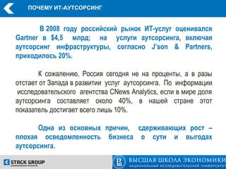 ПОЧЕМУ ИТ-АУТСОРСИНГ


       В 2008 году российский рынок ИТ-услуг оценивался
Gartner в $4,5 млрд; на услуги аутсорсинга, включая
аутсорсинг инфраструктуры, согласно J’son & Partners,
приходилось 20%.

       К сожалению, Россия сегодня не на проценты, а в разы
отстает от Запада в развитии услуг аутсорсинга. По информации
 исследовательского агентства CNews Analytics, если в мире доля
аутсорсинга составляет около 40%, в нашей стране этот
показатель достигает всего лишь 10%.

       Одна из основных причин, сдерживающих рост –
плохая осведомленность бизнеса о сути и выгодах
аутсорсинга.
 
