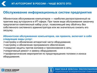 ИТ-АУТСОРСИНГ В РОССИИ – ЧАЩЕ ВСЕГО ЭТО:


Обслуживание информационных систем предприятия
Абонентское обслуживание компьютеров — наиболее распространенный на
практике вид аутсорсинга в ИТ-сфере. При таком виде обслуживания заказчику
предлагается комплексный набор услуг, позволяющий ему обойтись без
собственного системного администратора или же значительно снизить его
загрузку.

Абонентское обслуживание компьютеров, как правило, включает в себя
следующие виды услуг:
настройку и обновление аппаратной части оборудования;
настройку и обновление программного обеспечения;
создание защиты против взломов и проникновения в сеть;
оперативный ремонт и замену оборудования;
профилактические мероприятия по предотвращению поломок и износа
оборудования.
 