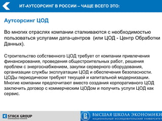ИТ-АУТСОРСИНГ В РОССИИ – ЧАЩЕ ВСЕГО ЭТО:


Аутсорсинг ЦОД

Во многих отраслях компании сталкиваются с необходимостью
пользоваться услугами дата-центров (или ЦОД - Центр Обработки
Данных).

Строительство собственного ЦОД требует от компании привлечения
финансирования, проведения общестроительных работ, решения
проблем с энергоснабжением, закупки серверного оборудования,
организации службы эксплуатации ЦОД и обеспечения безопасности.
ЦОДы периодически требуют текущей и капитальной модернизации.
Многие компании предпочитают вместо создания корпоративного ЦОД
заключить договор с коммерческим ЦОДом и получить услуги ЦОД как
сервис.
 