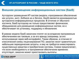 ИТ-АУТСОРСИНГ В РОССИИ – ЧАЩЕ ВСЕГО ЭТО:


Внешнее размещение информационных систем (SaaS)

Аутсорсинг размещения ИТ-систем (модель «программное обеспечение
как услуга», англ. Software as a Service, SaaS) является разновидностью
аутсорсинга информационных процессов. В отличие от обычного
хостинга, SaaS аутсорсер не только предоставляет физическое
оборудование для размещения информационных систем, но и
обеспечивает их установку, поддержку и обновления.

В рамках модели SaaS заказчики платят не за владение программным
обеспечением как таковым, а за его аренду (например, за его
использование через веб-интерфейс). Таким образом, в отличие от
классической схемы лицензирования ПО, заказчик несет сравнительно
небольшие периодические затраты, и ему не требуется инвестировать
существенные средства в приобретение системы. Схема предполагает,
что если необходимость в программном обеспечении временно
отсутствует, заказчик может приостановить выплаты.
 