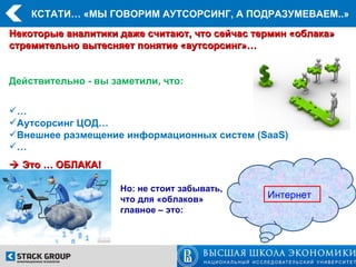 КСТАТИ… «МЫ ГОВОРИМ АУТСОРСИНГ, А ПОДРАЗУМЕВАЕМ..»
Некоторые аналитики даже считают, что сейчас термин «облака»
стремительно вытесняет понятие «аутсорсинг»…


Действительно - вы заметили, что:


…
Аутсорсинг ЦОД…
Внешнее размещение информационных систем (SaaS)
…
 Это … ОБЛАКА!

                     Но: не стоит забывать,
                     что для «облаков»         Интернет
                     главное – это:
 