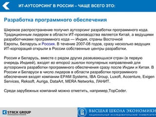 ИТ-АУТСОРСИНГ В РОССИИ – ЧАЩЕ ВСЕГО ЭТО:


Разработка программного обеспечения
Широкое распространение получил аутсорсинг разработки программного кода.
Традиционным лидером в области ИТ-производства является Китай, а ведущими
разработчиками программного кода — Индия, страны Восточной
Европы, Беларусь и Россия. В течение 2007-08 годов, сразу несколько ведущих
ИТ-корпораций открыли в России собственные центры разработки.

Россия и Беларусь, вместе с рядом других развивающихся стран (в первую
очередь Индией), входят во второй эшелон популярных направлений для
аутсорсинга разработки программного обеспечения сразу после Индии и Китая. В
России и Беларуси в число лидеров в области разработки программного
обеспечения входят компании EPAM Systems, IBA Group, Luxoft, Accenture, Exigen
Services, Reksoft, Auriga, DataArt, MERA Networks, ЛАНИТ.

Среди зарубежных компаний можно отметить, например,TopCoder.
 