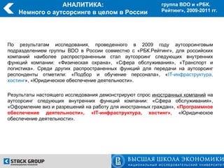 АНАЛИТИКА:                               группа BDO и «РБК.
    Немного о аутсорсинге в целом в России                Рейтинг», 2009-2011 гг.




По результатам исследования, проведенного в 2009 году аутсорсинговым
подразделением группы BDO в России совместно с «РБК.Рейтинг», для российских
компаний наиболее распространенным стал аутсорсинг следующих внутренних
функций компании: «Физическая охрана», «Сфера обслуживания», «Транспорт и
логистика». Среди других распространенных функций для передачи на аутсорсинг
респонденты отметили: «Подбор и обучение персонала», «IT-инфраструктура,
хостинг», «Юридическое обеспечение деятельности».

Результаты настоящего исследования демонстрируют спрос иностранных компаний на
аутсорсинг следующих внутренних функций компании: «Сфера обслуживания»,
«Оформление виз и разрешений на работу для иностранных граждан», «Программное
обеспечение деятельности», «IT-инфраструктура, хостинг», «Юридическое
обеспечение деятельности».
 