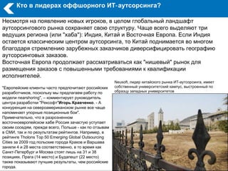 Кто в лидерах оффшорного ИТ‑ аутсорсинга?

Несмотря на появление новых игроков, в целом глобальный ландшафт
аутсорсингового рынка сохраняет свою структуру. Чаще всего выделяют три
ведущих региона (или "хаба"): Индия, Китай и Восточная Европа. Если Индия
остается классическим центром аутсорсинга, то Китай поднимается во многом
благодаря стремлению зарубежных заказчиков диверсифицировать географию
аутсорсинговых заказов.
Восточная Европа продолжает рассматриваться как "нишевый" рынок для
размещения заказов с повышенными требованиями к квалификации
исполнителей.
                                                       Neusoft, лидер китайского рынка ИТ-аутсорсинга, имеет
"Европейские клиенты часто предпочитают российских     собственный университетский кампус, выстроенный по
разработчиков, поскольку мы предлагаем работу по       образцу западных университетов
модели nearshoring", – комментирует руководитель
центра разработки "Рексофт"Игорь Кравченко. - А
конкуренция на североамериканском рынке все чаще
напоминает упорные позиционные бои".
Примечательно, что в разрозненном
восточноевропейском хабе Россия зачастую уступает
своим соседям, прежде всего, Польше - как по отзывам
в СМИ, так и по результатам рейтингов. Например, в
рейтинге Tholons Top 50 Emerging Global Outsourcing
Cities за 2009 год польские города Краков и Варшава
заняли 4 и 28 места соответственно, в то время как
Санкт-Петербург и Москва стоят лишь на 31 и 38
позициях. Прага (14 место) и Будапешт (22 место)
также показывают лучшие результаты, чем российские
города.
 