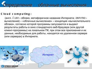 Определение - « облачные вычисления»:
C lo u d c o m p u t in g :
   (англ. C loud – облако, метафоричное название Интернета; computing –
   вычисления) – «облачные вычисления» – концепция «вычислительного
   облака», согласно которой программы запускаются и выдают
   результаты работы в окно стандартного веб-браузера (или другой
   клиент-программы) на локальном ПК, при этом все приложения и их
   данные, необходимые для работы, находятся на удаленном сервере
   (или серверах) в Интернете.




                                 Интернет
 