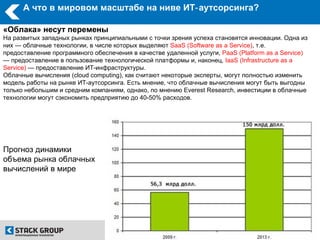 А что в мировом масштабе на ниве ИТ‑ аутсорсинга?

«Облака» несут перемены
На развитых западных рынках принципиальными с точки зрения успеха становятся инновации. Одна из
них — облачные технологии, в числе которых выделяют SaaS (Software as a Service), т.е.
предоставление программного обеспечения в качестве удаленной услуги, PaaS (Platform as a Service)
— предоставление в пользование технологической платформы и, наконец, IaaS (Infrastructure as a
Service) — предоставление ИТ-инфраструктуры.
Облачные вычисления (cloud computing), как считают некоторые эксперты, могут полностью изменить
модель работы на рынке ИТ-аутсорсинга. Есть мнение, что облачные вычисления могут быть выгодны
только небольшим и средним компаниям, однако, по мнению Everest Research, инвестиции в облачные
технологии могут сэкономить предприятию до 40-50% расходов.




Прогноз динамики
объема рынка облачных
вычислений в мире
 