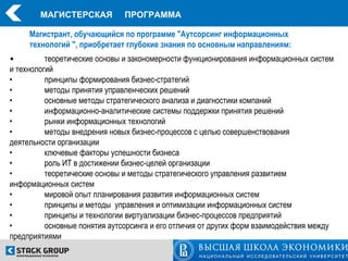 МАГИСТЕРСКАЯ           ПРОГРАММА

     Магистрант, обучающийся по программе "Аутсорсинг информационных
     технологий ", приобретает глубокие знания по основным направлениям:
•         теоретические основы и закономерности функционирования информационных систем
и технологий
•         принципы формирования бизнес-стратегий
•         методы принятия управленческих решений
•         основные методы стратегического анализа и диагностики компаний
•         информационно-аналитические системы поддержки принятия решений
•         рынки информационных технологий
•         методы внедрения новых бизнес-процессов с целью совершенствования
деятельности организации
•         ключевые факторы успешности бизнеса
•         роль ИТ в достижении бизнес-целей организации
•         теоретические основы и методы стратегического управления развитием
информационных систем
•         мировой опыт планирования развития информационных систем
•         принципы и методы управления и оптимизации информационных систем
•         принципы и технологии виртуализации бизнес-процессов предприятий
•         основные понятия аутсорсинга и его отличия от других форм взаимодействия между
предприятиями
 
