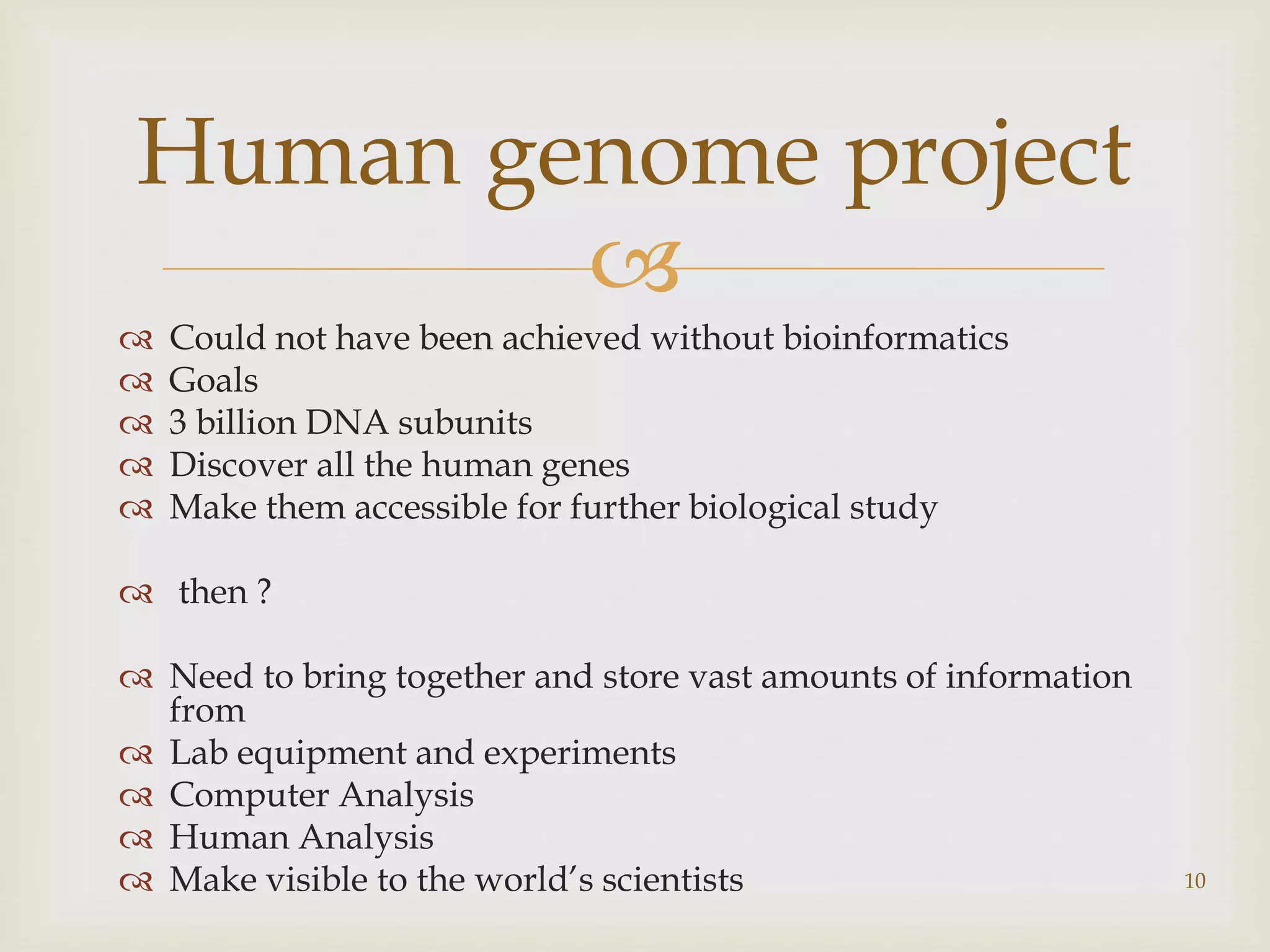 
 Could not have been achieved without bioinformatics
 Goals
 3 billion DNA subunits
 Discover all the human genes
 Make them accessible for further biological study
 then ?
 Need to bring together and store vast amounts of information
from
 Lab equipment and experiments
 Computer Analysis
 Human Analysis
 Make visible to the world’s scientists 10
Human genome project
 