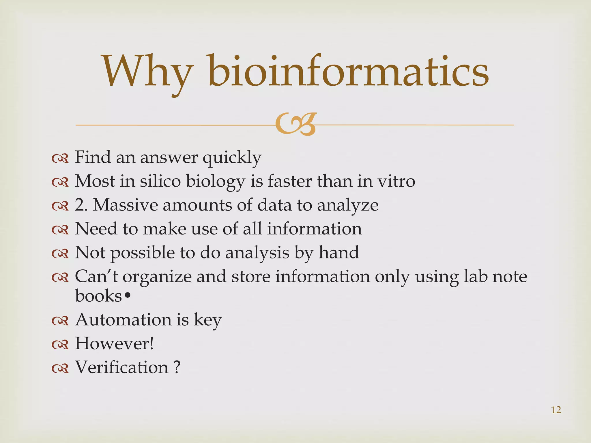 
 Find an answer quickly
 Most in silico biology is faster than in vitro
 2. Massive amounts of data to analyze
 Need to make use of all information
 Not possible to do analysis by hand
 Can’t organize and store information only using lab note
books•
 Automation is key
 However!
 Verification ?
12
Why bioinformatics
 