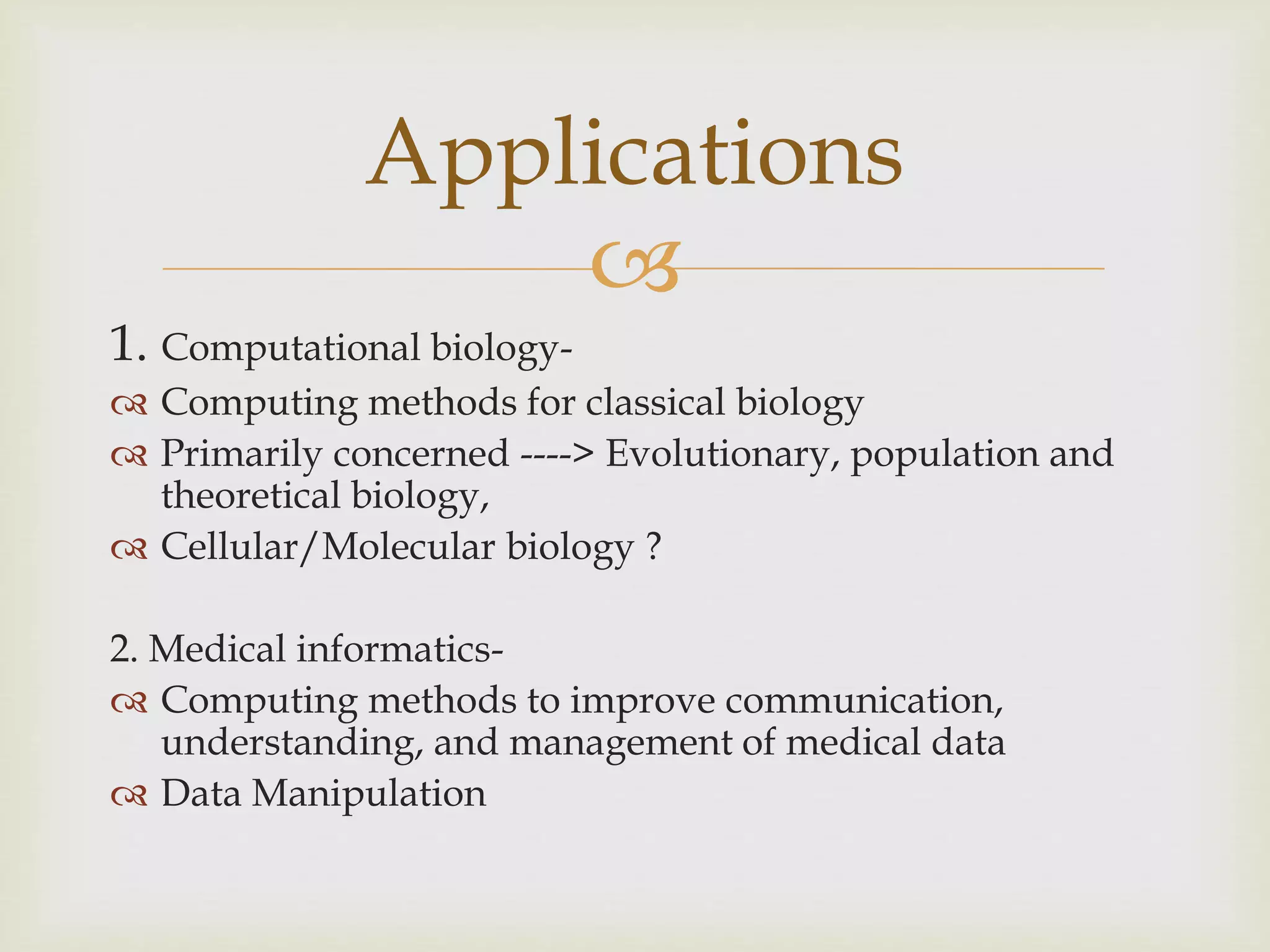 
1. Computational biology-
 Computing methods for classical biology
 Primarily concerned ----> Evolutionary, population and
theoretical biology,
 Cellular/Molecular biology ?
2. Medical informatics-
 Computing methods to improve communication,
understanding, and management of medical data
 Data Manipulation
Applications
 