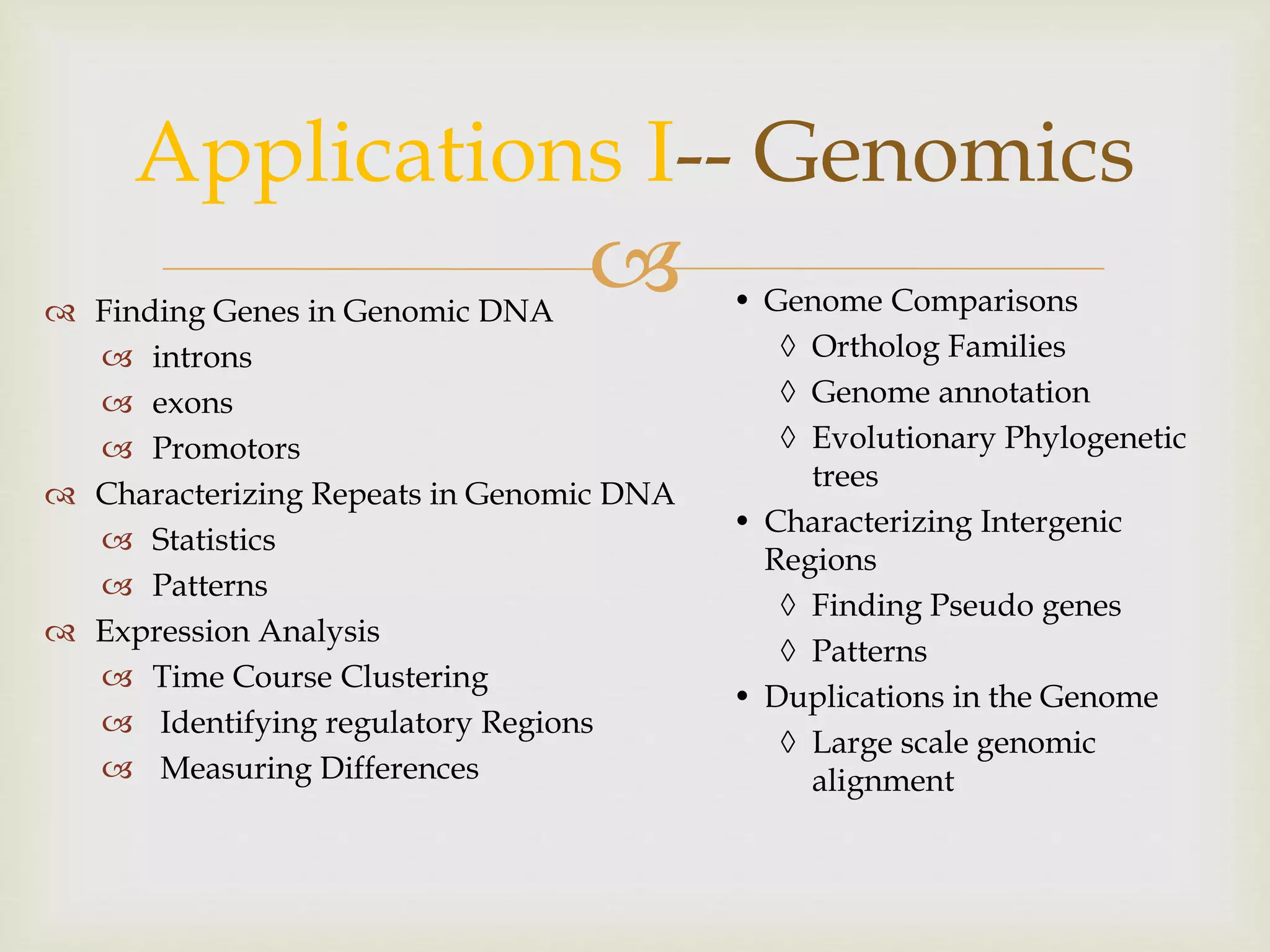 
Applications I-- Genomics
 Finding Genes in Genomic DNA
 introns
 exons
 Promotors
 Characterizing Repeats in Genomic DNA
 Statistics
 Patterns
 Expression Analysis
 Time Course Clustering
 Identifying regulatory Regions
 Measuring Differences
• Genome Comparisons
 Ortholog Families
 Genome annotation
 Evolutionary Phylogenetic
trees
• Characterizing Intergenic
Regions
 Finding Pseudo genes
 Patterns
• Duplications in the Genome
 Large scale genomic
alignment
 