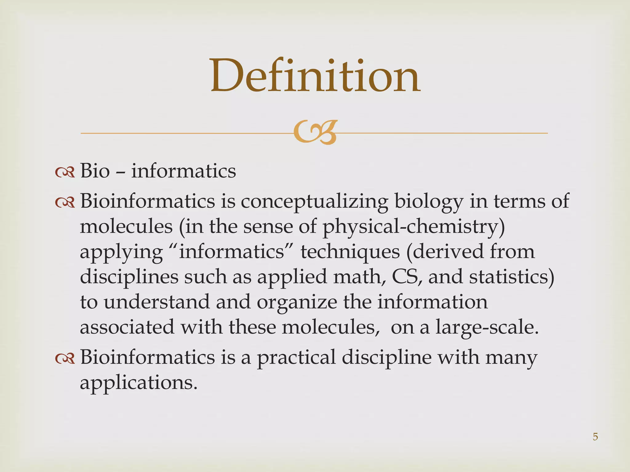 
 Bio – informatics
 Bioinformatics is conceptualizing biology in terms of
molecules (in the sense of physical-chemistry)
applying “informatics” techniques (derived from
disciplines such as applied math, CS, and statistics)
to understand and organize the information
associated with these molecules, on a large-scale.
 Bioinformatics is a practical discipline with many
applications.
5
Definition
 