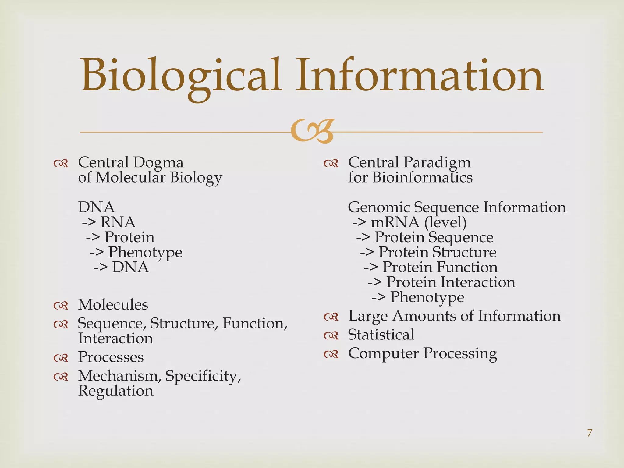
7
Biological Information
 Central Dogma
of Molecular Biology
DNA
-> RNA
-> Protein
-> Phenotype
-> DNA
 Molecules
 Sequence, Structure, Function,
Interaction
 Processes
 Mechanism, Specificity,
Regulation
 Central Paradigm
for Bioinformatics
Genomic Sequence Information
-> mRNA (level)
-> Protein Sequence
-> Protein Structure
-> Protein Function
-> Protein Interaction
-> Phenotype
 Large Amounts of Information
 Statistical
 Computer Processing
 