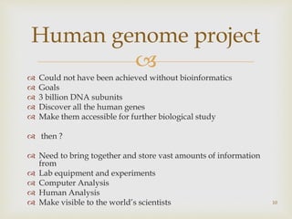 
 Could not have been achieved without bioinformatics
 Goals
 3 billion DNA subunits
 Discover all the human genes
 Make them accessible for further biological study
 then ?
 Need to bring together and store vast amounts of information
from
 Lab equipment and experiments
 Computer Analysis
 Human Analysis
 Make visible to the world’s scientists 10
Human genome project
 