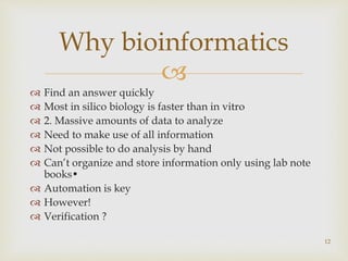 
 Find an answer quickly
 Most in silico biology is faster than in vitro
 2. Massive amounts of data to analyze
 Need to make use of all information
 Not possible to do analysis by hand
 Can’t organize and store information only using lab note
books•
 Automation is key
 However!
 Verification ?
12
Why bioinformatics
 