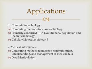 
1. Computational biology-
 Computing methods for classical biology
 Primarily concerned ----> Evolutionary, population and
theoretical biology,
 Cellular/Molecular biology ?
2. Medical informatics-
 Computing methods to improve communication,
understanding, and management of medical data
 Data Manipulation
Applications
 