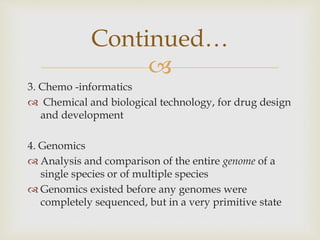 
3. Chemo -informatics
 Chemical and biological technology, for drug design
and development
4. Genomics
 Analysis and comparison of the entire genome of a
single species or of multiple species
 Genomics existed before any genomes were
completely sequenced, but in a very primitive state
Continued…
 
