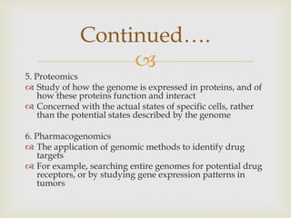 
5. Proteomics
 Study of how the genome is expressed in proteins, and of
how these proteins function and interact
 Concerned with the actual states of specific cells, rather
than the potential states described by the genome
6. Pharmacogenomics
 The application of genomic methods to identify drug
targets
 For example, searching entire genomes for potential drug
receptors, or by studying gene expression patterns in
tumors
Continued….
 