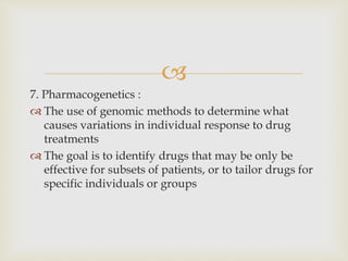 
7. Pharmacogenetics :
 The use of genomic methods to determine what
causes variations in individual response to drug
treatments
 The goal is to identify drugs that may be only be
effective for subsets of patients, or to tailor drugs for
specific individuals or groups
 