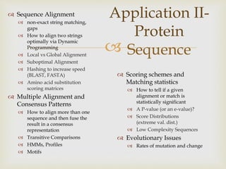 
Application II-
Protein
Sequence
 Sequence Alignment
 non-exact string matching,
gaps
 How to align two strings
optimally via Dynamic
Programming
 Local vs Global Alignment
 Suboptimal Alignment
 Hashing to increase speed
(BLAST, FASTA)
 Amino acid substitution
scoring matrices
 Multiple Alignment and
Consensus Patterns
 How to align more than one
sequence and then fuse the
result in a consensus
representation
 Transitive Comparisons
 HMMs, Profiles
 Motifs
 Scoring schemes and
Matching statistics
 How to tell if a given
alignment or match is
statistically significant
 A P-value (or an e-value)?
 Score Distributions
(extreme val. dist.)
 Low Complexity Sequences
 Evolutionary Issues
 Rates of mutation and change
 