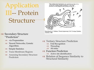 
Application
III-- Protein
Structure
 Secondary Structure
“Prediction”
 via Propensities
 Neural Networks, Genetic
Algorithm.
 Simple Statistics
 Trans Membrane Regions
 Assessing Secondary Structure
Prediction
 Tertiary Structure Prediction
 Fold Recognition
 Threading
 Ab initio
 Function Prediction
 Active site identification
 Relation of Sequence Similarity to
Structural Similarity
 