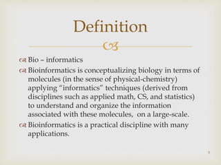 
 Bio – informatics
 Bioinformatics is conceptualizing biology in terms of
molecules (in the sense of physical-chemistry)
applying “informatics” techniques (derived from
disciplines such as applied math, CS, and statistics)
to understand and organize the information
associated with these molecules, on a large-scale.
 Bioinformatics is a practical discipline with many
applications.
5
Definition
 