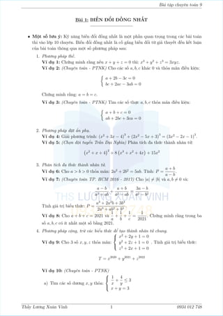 Bài tập chuyên toán 9
Bài 1: BIẾN ĐỔI ĐỒNG NHẤT
————————–
• Một số lưu ý: Kỹ năng biến đổi đồng nhất là một phần quan trọng trong các bài toán
thi vào lớp 10 chuyên. Biến đổi đồng nhất là cố gắng biến đổi từ giả thuyết đến kết luận
của bài toán thông qua một số phương pháp sau:
1. Phương pháp thế.
Ví dụ 1: Chứng minh rằng nếu x + y + z = 0 thì: x3
+ y3
+ z3
= 3xyz.
Ví dụ 2: (Chuyên toán - PTNK) Cho các số a, b, c khác 0 và thỏa mãn điều kiện:

a + 2b − 3c = 0
bc + 2ac − 3ab = 0
Chứng minh rằng: a = b = c.
Ví dụ 3: (Chuyên toán - PTNK) Tìm các số thực a, b, c thỏa mãn điều kiện:

a + b + c = 0
ab + 2bc + 3ca = 0
2. Phương pháp đặt ẩn phụ.
Ví dụ 4: Giải phương trình: (x2
+ 3x − 4)
3
+ (2x2
− 5x + 3)
3
= (3x2
− 2x − 1)
3
.
Ví dụ 5: (Chọn đội tuyển Trần Đại Nghĩa) Phân tích đa thức thành nhân tử:
x2
+ x + 4
2
+ 8 x3
+ x2
+ 4x

+ 15x2
3. Phân tích đa thức thành nhân tử.
Ví dụ 6: Cho a  b  0 thỏa mãn: 2a2
+ 2b2
= 5ab. Tính: P =
a + b
a − b
.
Ví dụ 7: (Chuyên toán TP. HCM 2016 - 2017) Cho |a| 6= |b| và a, b 6= 0 và:
a − b
a2 + ab
+
a + b
a2 − ab
=
3a − b
a2 − b2
Tính giá trị biểu thức: P =
a3
+ 2a2
b + 3b3
2a3 + ab2 + b3
.
Ví dụ 8: Cho a + b + c = 2021 và
1
a
+
1
b
+
1
c
=
1
2021
. Chứng minh rằng trong ba
số a, b, c có ít nhất một số bằng 2021.
4. Phương pháp cộng, trừ các biểu thức để tạo thành nhân tử chung.
Ví dụ 9: Cho 3 số x, y, z thỏa mãn:



x2
+ 2y + 1 = 0
y2
+ 2z + 1 = 0
z2
+ 2x + 1 = 0
. Tính giá trị biểu thức:
T = x2020
+ y2021
+ z2022
Ví dụ 10: (Chuyên toán - PTNK)
a) Tìm các số dương x, y thỏa:



1
x
+
4
y
≤ 3
x + y = 3
Thầy Lương Xuân Vinh 1 0934 012 748
 