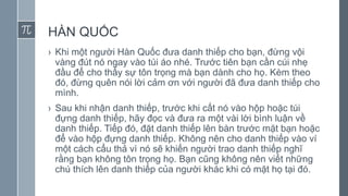 HÀN QUỐC
› Khi một người Hàn Quốc đưa danh thiếp cho bạn, đừng vội
vàng đút nó ngay vào túi áo nhé. Trước tiên bạn cần cúi nhẹ
đầu để cho thấy sự tôn trọng mà bạn dành cho họ. Kèm theo
đó, đừng quên nói lời cảm ơn với người đã đưa danh thiếp cho
mình.
› Sau khi nhận danh thiếp, trước khi cất nó vào hộp hoặc túi
đựng danh thiếp, hãy đọc và đưa ra một vài lời bình luận về
danh thiếp. Tiếp đó, đặt danh thiếp lên bàn trước mặt bạn hoặc
để vào hộp đựng danh thiếp. Không nên cho danh thiếp vào ví
một cách cẩu thả vì nó sẽ khiến người trao danh thiếp nghĩ
rằng bạn không tôn trọng họ. Bạn cũng không nên viết những
chú thích lên danh thiếp của người khác khi có mặt họ tại đó.
 