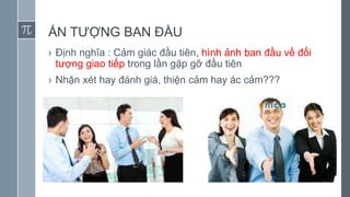 ẤN TƯỢNG BAN ĐẦU
› Định nghĩa : Cảm giác đầu tiên, hình ảnh ban đầu về đối
tượng giao tiếp trong lần gặp gỡ đầu tiên
› Nhận xét hay đánh giá, thiện cảm hay ác cảm???
 