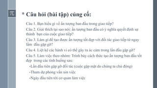 * Câu hỏi (bài tập) củng cố:
Câu 1. Bạn hiểu gì về ấn tượng ban đầu trong giao tiếp?
Câu 2. Giải thích tại sao nói: ấn tượng ban đầu có ý nghĩa quyết định sự
thành bạn của cuộc giao tiếp?
Câu 3. Làm gì để tạo được ấn tượng tốt đẹp với đối tác giao tiếp từ ngay
lầm đầu gặp gỡ?
Câu 4. Liệt kê các hành vi có thể gây ra ác cảm trong lần đầu gặp gỡ?
Câu 5. Làm việc theo nhóm: Trình bày cách thức tạo ấn tượng ban đầu tốt
đẹp trong các tình huống sau:
-Lần đầu tiên gặp gỡ đối tác (cuộc gặp mặt do chúng ta chủ động)
-Tham dự phỏng vấn xin việc
-Ngày đầu tiên tới cơ quan làm việc
 