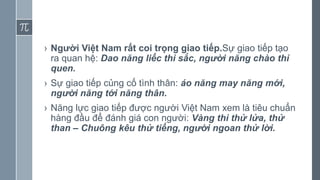 › Người Việt Nam rất coi trọng giao tiếp.Sự giao tiếp tạo
ra quan hệ: Dao năng liếc thì sắc, người năng chào thì
quen.
› Sự giao tiếp củng cố tình thân: áo năng may năng mới,
người năng tới năng thân.
› Năng lực giao tiếp được người Việt Nam xem là tiêu chuẩn
hàng đầu để đánh giá con người: Vàng thì thử lửa, thử
than – Chuông kêu thử tiếng, người ngoan thử lời.
 