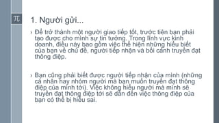 1. Người gửi...
› Để trở thành một người giao tiếp tốt, trước tiên bạn phải
tạo được cho mình sự tin tưởng. Trong lĩnh vực kinh
doanh, điều này bao gồm việc thể hiện những hiểu biết
của bạn về chủ đề, người tiếp nhận và bối cảnh truyền đạt
thông điệp.
› Bạn cũng phải biết được người tiếp nhận của mình (những
cá nhân hay nhóm người mà bạn muốn truyền đạt thông
điệp của mình tới). Việc không hiểu người mà mình sẽ
truyền đạt thông điệp tới sẽ dẫn đến việc thông điệp của
bạn có thể bị hiểu sai.
 