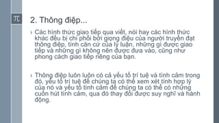 2. Thông điệp...
› Các hình thức giao tiếp qua viết, nói hay các hình thức
khác đều bị chi phối bởi giọng điệu của người truyền đạt
thông điệp, tính căn cứ của lý luận, những gì được giao
tiếp và những gì không nên được đưa vào, cũng như
phong cách giao tiếp riêng của bạn.
› Thông điệp luôn luôn có cả yếu tố trí tuệ và tình cảm trong
đó, yếu tố trí tuệ để chúng ta có thể xem xét tính hợp lý
của nó và yếu tố tình cảm để chúng ta có thể có những
cuốn hút tình cảm, qua đó thay đổi được suy nghĩ và hành
động.
 