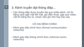 3. Kênh truyền đạt thông điệp...
› Các thông điệp được truyền đạt qua nhiều kênh, nói thì
bằng cách gặp mặt đối mặt, gọi điện thoại, gặp qua video;
viết thì bằng thư từ, email, bản ghi nhớ hay báo cáo.
CÓ HAI KÊNH CHÍNH
› Kênh giao tiếp chính thức (formal communication
networks)
› Kênh giao tiếp không chính thức (informal comm.
networks)
 