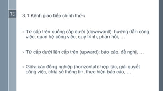 3.1 Kênh giao tiếp chính thức
› Từ cấp trên xuống cấp dưới (downward): hướng dẫn công
việc, quan hệ công việc, quy trình, phản hồi, …
› Từ cấp dưới lên cấp trên (upward): báo cáo, đề nghị, …
› Giữa các đồng nghiệp (horizontal): hợp tác, giải quyết
công việc, chia sẻ thông tin, thực hiện báo cáo, …
 