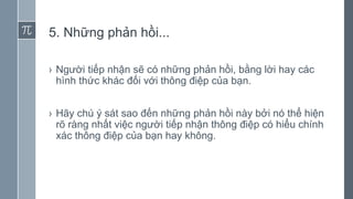5. Những phản hồi...
› Người tiếp nhận sẽ có những phản hồi, bằng lời hay các
hình thức khác đối với thông điệp của bạn.
› Hãy chú ý sát sao đến những phản hồi này bởi nó thể hiện
rõ ràng nhất việc người tiếp nhận thông điệp có hiểu chính
xác thông điệp của bạn hay không.
 