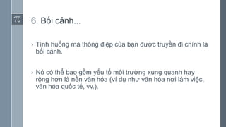 6. Bối cảnh...
› Tình huống mà thông điệp của bạn được truyền đi chính là
bối cảnh.
› Nó có thể bao gồm yếu tố môi trường xung quanh hay
rộng hơn là nền văn hóa (ví dụ như văn hóa nơi làm việc,
văn hóa quốc tế, vv.).
 