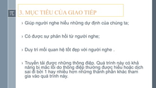 › Giúp người nghe hiểu những dự định của chúng ta;
› Có được sự phản hồi từ người nghe;
› Duy trì mối quan hệ tốt đẹp với người nghe .
› Truyển tải được những thông điệp. Quá trình này có khả
năng bị mắc lỗi do thông điệp thường được hiểu hoặc dịch
sai đi bởi 1 hay nhiều hơn những thành phần khác tham
gia vào quá trình này.
3. MỤC TIÊU CỦA GIAO TIẾP
 