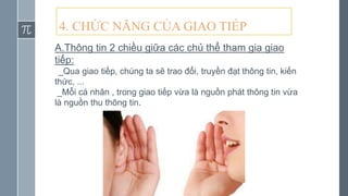 4. CHỨC NĂNG CỦA GIAO TIẾP
A.Thông tin 2 chiều giữa các chủ thể tham gia giao
tiếp:
_Qua giao tiếp, chúng ta sẽ trao đổi, truyền đạt thông tin, kiến
thức, ...
_Mỗi cá nhân , trong giao tiếp vừa là nguồn phát thông tin vừa
là nguồn thu thông tin.
 