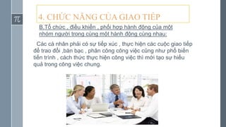 4. CHỨC NĂNG CỦA GIAO TIẾP
B.Tổ chức , điều khiển , phối hợp hành động của một
nhóm người trong cùng một hành động cùng nhau:
Các cá nhân phải có sự tiếp xúc , thực hiện các cuộc giao tiếp
để trao đổi ,bàn bạc , phân công công việc cũng như phổ biến
tiến trình , cách thức thực hiện công việc thì mới tạo sự hiểu
quả trong công việc chung.
 
