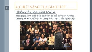 4. CHỨC NĂNG CỦA GIAO TIẾP
C.Điều khiển , điều chỉnh hành vi:
Trong quá trình giao tiếp, cá nhân có thể gây ảnh hưởng
đến người khác đồng thời cũng thực hiện chiều ngược lại.
 