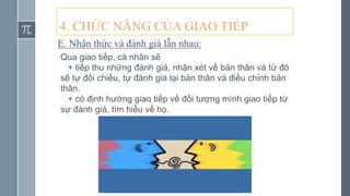 4. CHỨC NĂNG CỦA GIAO TIẾP
E. Nhận thức và đánh giá lẫn nhau:
Qua giao tiếp, cá nhân sẽ
+ tiếp thu những đánh giá, nhận xét về bản thân và từ đó
sẽ tự đối chiếu, tự đánh giá lại bản thân và điều chỉnh bản
thân.
+ có định hướng giao tiếp về đối tượng mình giao tiếp từ
sự đánh giá, tìm hiểu về họ.
 