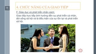 4. CHỨC NĂNG CỦA GIAO TIẾP
F. Giáo dục và phát triển nhân cách:
Giao tiếp trực tiếp ảnh hưởng đến sự phát triển cá nhân,
đời sống xã hội và là điều kiện của sự tồn tại và phát triển
xã hội.
 