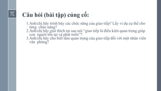Câu hỏi (bài tập) củng cố:
1.Anh/chị hãy trình bày các chức năng của giao tiếp? Lấy ví dụ cụ thể cho
từng chức năng?
2.Anh/chị hãy giải thích tại sao nói “giao tiếp là điều kiên quan trọng giúp
con người tồn tại và phát triển”?
3.Anh/chị hãy cho biết tầm quan trọng của giao tiếp đối với một nhân viên
văn phòng?
 