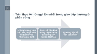 › Trên thực tế trở ngại lớn nhất trong giao tiếp thường ở
phần cứng
bị ảnh hưởng quá
sâu sắc, hoặc quá
chặt chẽ vào
những qui định
hạn chế đến khả
năng tiếp cận và
thích ứng với
người đối thoại
sự xung đột về
nền văn minh
 
