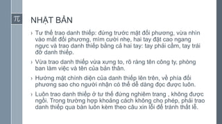 NHẬT BẢN
› Tư thế trao danh thiếp: đứng trước mặt đối phương, vừa nhìn
vào mắt đối phương, mìm cười nhẹ, hai tay đặt cao ngang
ngực và trao danh thiếp bằng cả hai tay: tay phải cầm, tay trái
đỡ danh thiếp.
› Vừa trao danh thiếp vừa xưng to, rõ ràng tên công ty, phòng
ban làm việc và tên của bản thân.
› Hướng mặt chính diện của danh thiếp lên trên, về phía đối
phương sao cho người nhận có thể dễ dàng đọc được luôn.
› Luôn trao danh thiếp ở tư thế đứng nghiêm trang , không được
ngồi. Trong trường hợp khoảng cách không cho phép, phải trao
danh thiếp qua bàn luôn kèm theo câu xin lỗi để tránh thất lễ.
 